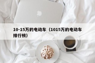10-15萬的電動車（1015萬的電動車排行榜）