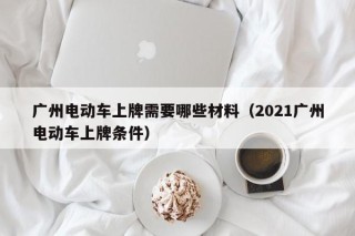 廣州電動(dòng)車上牌需要哪些材料（2021廣州電動(dòng)車上牌條件）