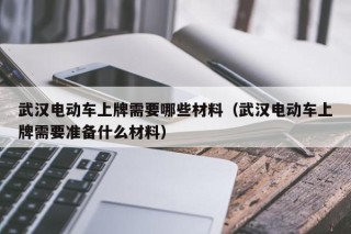 武漢電動(dòng)車上牌需要哪些材料（武漢電動(dòng)車上牌需要準(zhǔn)備什么材料）