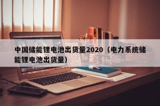 中國儲(chǔ)能鋰電池出貨量2020（電力系統(tǒng)儲(chǔ)能鋰電池出貨量）