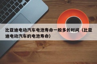 比亞迪電動(dòng)汽車電池壽命一般多長(zhǎng)時(shí)間（比亞迪電動(dòng)汽車的電池壽命）