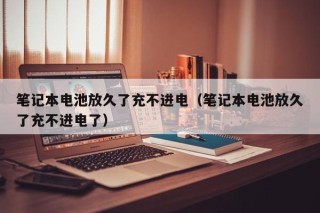 筆記本電池放久了充不進(jìn)電（筆記本電池放久了充不進(jìn)電了）