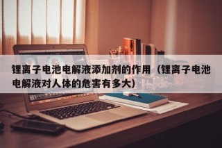 鋰離子電池電解液添加劑的作用（鋰離子電池電解液對(duì)人體的危害有多大）