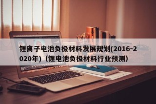 鋰離子電池負(fù)極材料發(fā)展規(guī)劃(2016-2020年)（鋰電池負(fù)極材料行業(yè)預(yù)測）