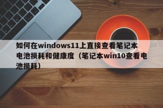 如何在windows11上直接查看筆記本電池?fù)p耗和健康度（筆記本win10查看電池?fù)p耗）