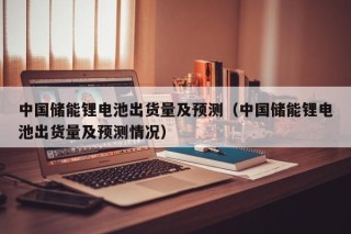中國儲(chǔ)能鋰電池出貨量及預(yù)測(cè)（中國儲(chǔ)能鋰電池出貨量及預(yù)測(cè)情況）