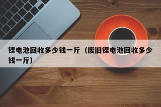 鋰電池回收多少錢一斤（廢舊鋰電池回收多少錢一斤）