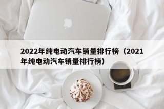 2022年純電動(dòng)汽車(chē)銷(xiāo)量排行榜（2021年純電動(dòng)汽車(chē)銷(xiāo)量排行榜）