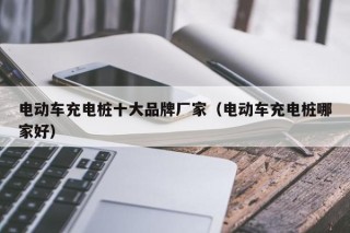電動(dòng)車充電樁十大品牌廠家（電動(dòng)車充電樁哪家好）