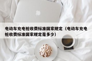 電動車充電樁收費標準國家規(guī)定（電動車充電樁收費標準國家規(guī)定是多少）