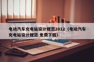 電動(dòng)汽車充電站設(shè)計(jì)規(guī)范2012（電動(dòng)汽車充電站設(shè)計(jì)規(guī)范 免費(fèi)下載）