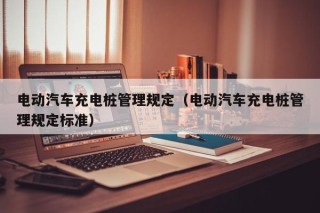電動汽車充電樁管理規(guī)定（電動汽車充電樁管理規(guī)定標(biāo)準(zhǔn)）