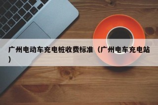 廣州電動(dòng)車充電樁收費(fèi)標(biāo)準(zhǔn)（廣州電車充電站）