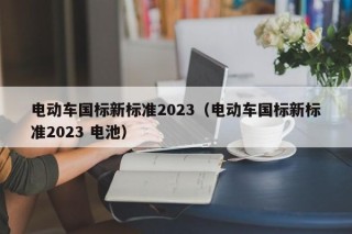 電動車國標(biāo)新標(biāo)準(zhǔn)2023（電動車國標(biāo)新標(biāo)準(zhǔn)2023 電池）