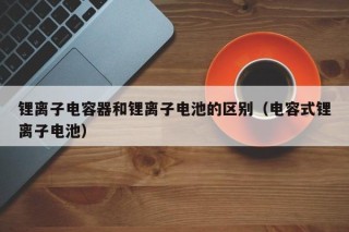 鋰離子電容器和鋰離子電池的區(qū)別（電容式鋰離子電池）