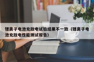 鋰離子電池充放電試驗(yàn)結(jié)果不一致（鋰離子電池充放電性能測(cè)試報(bào)告）