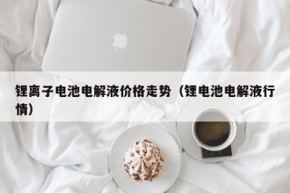 鋰離子電池電解液價格走勢（鋰電池電解液行情）