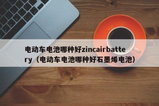 電動車電池哪種好zincairbattery（電動車電池哪種好石墨烯電池）