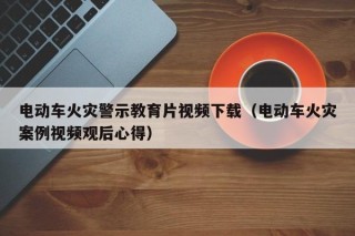 電動車火災(zāi)警示教育片視頻下載（電動車火災(zāi)案例視頻觀后心得）