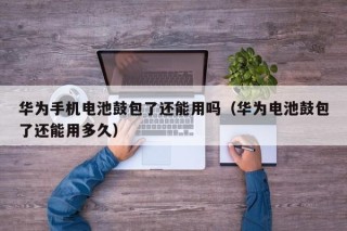 華為手機(jī)電池鼓包了還能用嗎（華為電池鼓包了還能用多久）