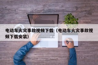 電動車火災(zāi)事故視頻下載（電動車火災(zāi)事故視頻下載安裝）