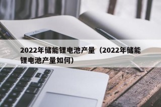 2022年儲(chǔ)能鋰電池產(chǎn)量（2022年儲(chǔ)能鋰電池產(chǎn)量如何）