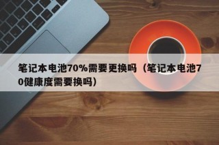筆記本電池70%需要更換嗎（筆記本電池70健康度需要換嗎）