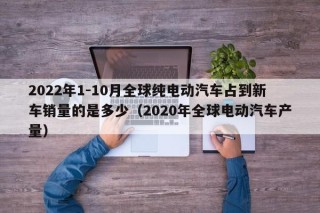 2022年1-10月全球純電動(dòng)汽車占到新車銷量的是多少（2020年全球電動(dòng)汽車產(chǎn)量）
