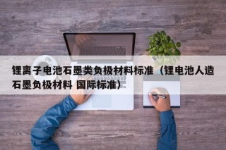 鋰離子電池石墨類負(fù)極材料標(biāo)準(zhǔn)（鋰電池人造石墨負(fù)極材料 國際標(biāo)準(zhǔn)）