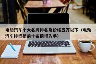 電動汽車十大名牌排名及價格五萬以下（電動汽車排行榜前十名值得入手）