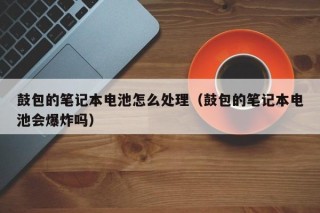 鼓包的筆記本電池怎么處理（鼓包的筆記本電池會爆炸嗎）