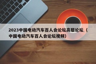 2023中國電動汽車百人會論壇高層論壇（中國電動汽車百人會論壇視頻）