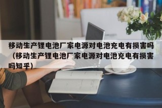 移動生產(chǎn)鋰電池廠家電源對電池充電有損害嗎（移動生產(chǎn)鋰電池廠家電源對電池充電有損害嗎知乎）