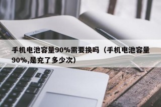 手機電池容量90%需要換嗎（手機電池容量90%,是充了多少次）