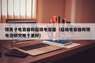 鋰離子電容器和超級(jí)電容器（超級(jí)電容器和鋰電池研究哪個(gè)更好）