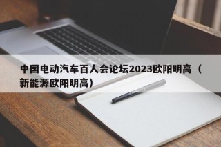 中國電動汽車百人會論壇2023歐陽明高（新能源歐陽明高）