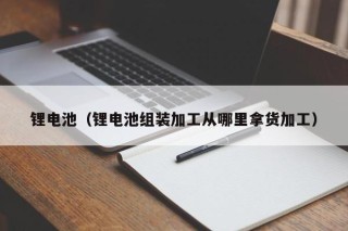 鋰電池（鋰電池組裝加工從哪里拿貨加工）