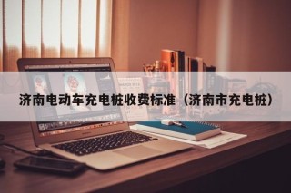 濟(jì)南電動(dòng)車(chē)充電樁收費(fèi)標(biāo)準(zhǔn)（濟(jì)南市充電樁）