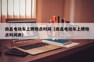 南昌電動車上牌地點時間（南昌電動車上牌地點時間表）