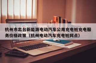 杭州市出臺(tái)新能源電動(dòng)汽車公用充電樁充電服務(wù)價(jià)格政策（杭州電動(dòng)汽車充電樁網(wǎng)點(diǎn)）