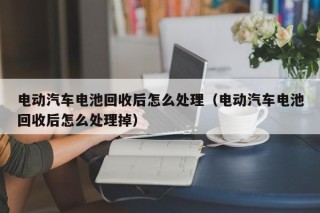電動(dòng)汽車(chē)電池回收后怎么處理（電動(dòng)汽車(chē)電池回收后怎么處理掉）