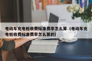 電動車充電樁收費標準費率怎么算（電動車充電樁收費標準費率怎么算的）