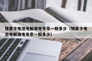 鋰離子電池電解液電導(dǎo)率一般多少（鋰離子電池電解液電導(dǎo)率一般多少）