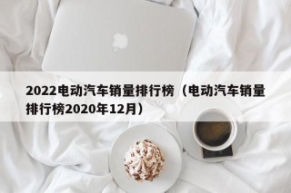2022電動汽車銷量排行榜（電動汽車銷量排行榜2020年12月）