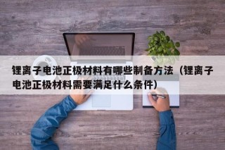 鋰離子電池正極材料有哪些制備方法（鋰離子電池正極材料需要滿足什么條件）