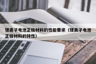 鋰離子電池正極材料的性能要求（鋰離子電池正極材料的特性）