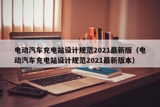 電動(dòng)汽車(chē)充電站設(shè)計(jì)規(guī)范2021最新版（電動(dòng)汽車(chē)充電站設(shè)計(jì)規(guī)范2021最新版本）