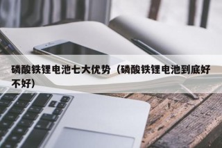 磷酸鐵鋰電池七大優(yōu)勢（磷酸鐵鋰電池到底好不好）