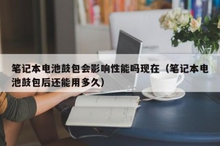 筆記本電池鼓包會影響性能嗎現(xiàn)在（筆記本電池鼓包后還能用多久）