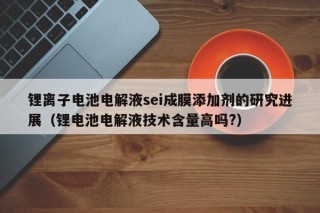 鋰離子電池電解液sei成膜添加劑的研究進(jìn)展（鋰電池電解液技術(shù)含量高嗎?）